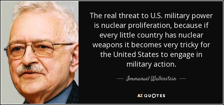 The real threat to U.S. military power is nuclear proliferation, because if every little country has nuclear weapons it becomes very tricky for the United States to engage in military action. - Immanuel Wallerstein