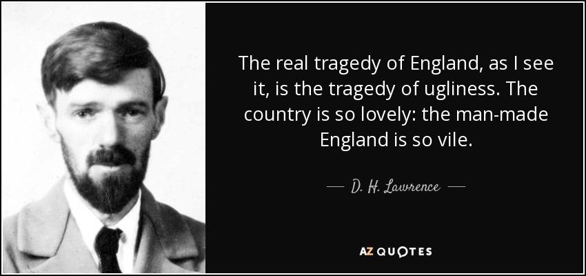 The real tragedy of England, as I see it, is the tragedy of ugliness. The country is so lovely: the man-made England is so vile. - D. H. Lawrence