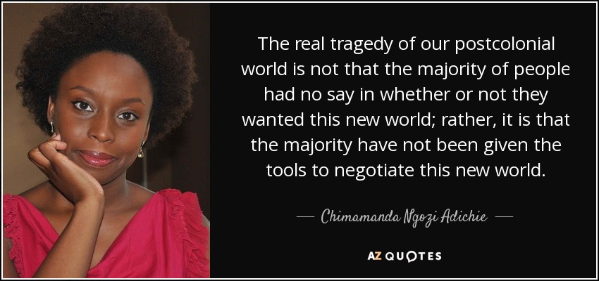 The real tragedy of our postcolonial world is not that the majority of people had no say in whether or not they wanted this new world; rather, it is that the majority have not been given the tools to negotiate this new world. - Chimamanda Ngozi Adichie