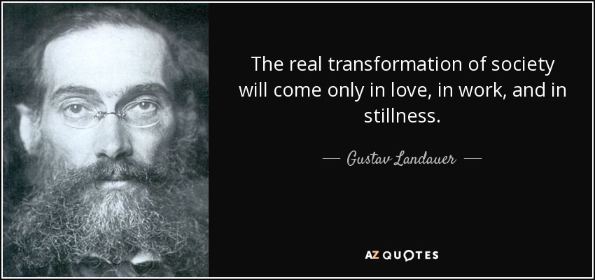 The real transformation of society will come only in love, in work, and in stillness. - Gustav Landauer