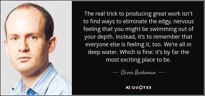 The real trick to producing great work isn't to find ways to eliminate the edgy, nervous feeling that you might be swimming out of your depth. Instead, it's to remember that everyone else is feeling it, too. We're all in deep water. Which is fine: it's by far the most exciting place to be. - Oliver Burkeman