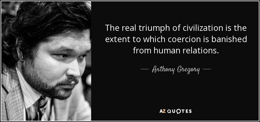 The real triumph of civilization is the extent to which coercion is banished from human relations. - Anthony Gregory
