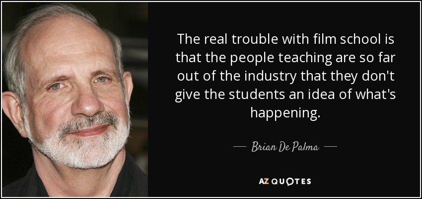 The real trouble with film school is that the people teaching are so far out of the industry that they don't give the students an idea of what's happening. - Brian De Palma