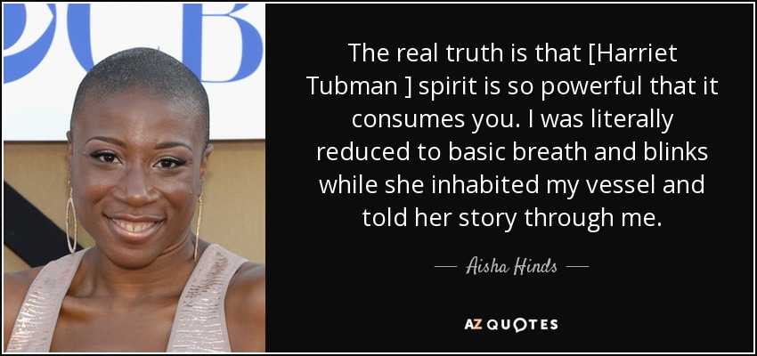 The real truth is that [Harriet Tubman ] spirit is so powerful that it consumes you. I was literally reduced to basic breath and blinks while she inhabited my vessel and told her story through me. - Aisha Hinds