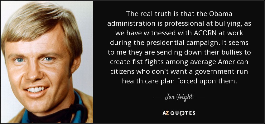 The real truth is that the Obama administration is professional at bullying, as we have witnessed with ACORN at work during the presidential campaign. It seems to me they are sending down their bullies to create fist fights among average American citizens who don't want a government-run health care plan forced upon them. - Jon Voight