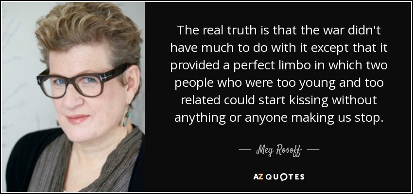 The real truth is that the war didn't have much to do with it except that it provided a perfect limbo in which two people who were too young and too related could start kissing without anything or anyone making us stop. - Meg Rosoff