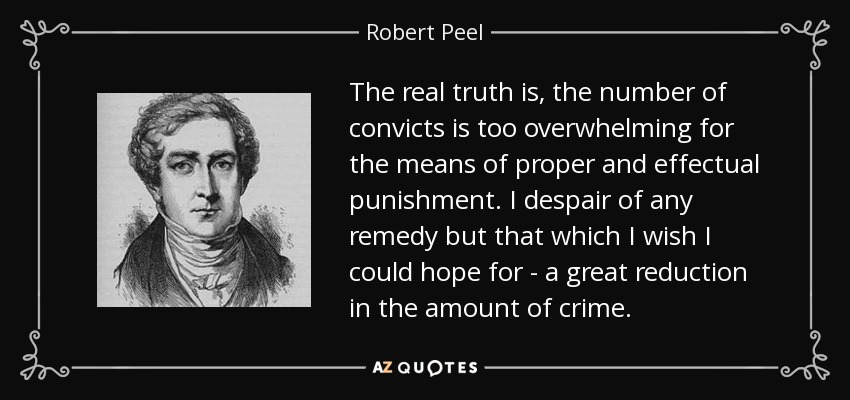 The real truth is, the number of convicts is too overwhelming for the means of proper and effectual punishment. I despair of any remedy but that which I wish I could hope for - a great reduction in the amount of crime. - Robert Peel