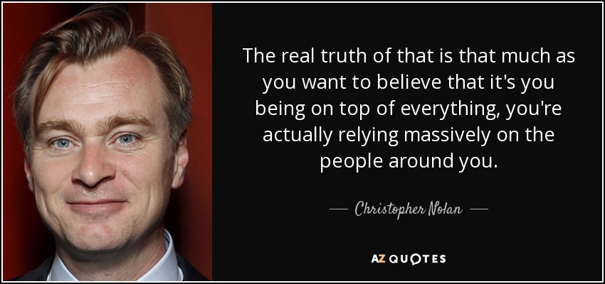 The real truth of that is that much as you want to believe that it's you being on top of everything, you're actually relying massively on the people around you. - Christopher Nolan