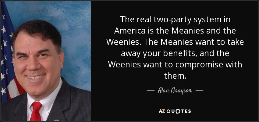 The real two-party system in America is the Meanies and the Weenies. The Meanies want to take away your benefits, and the Weenies want to compromise with them. - Alan Grayson