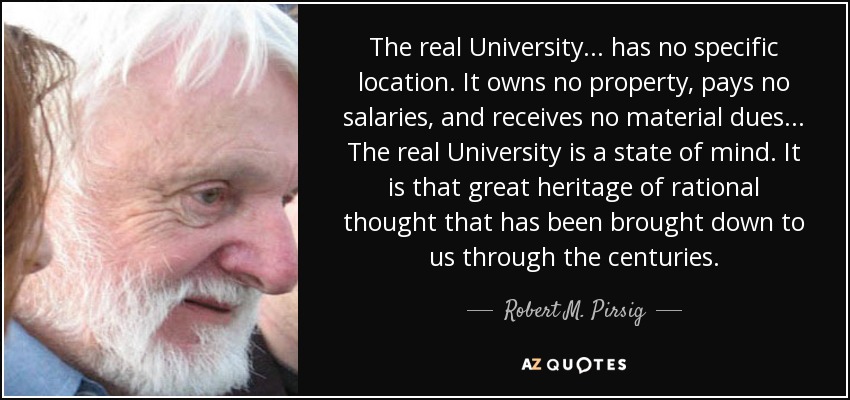 The real University... has no specific location. It owns no property, pays no salaries, and receives no material dues... The real University is a state of mind. It is that great heritage of rational thought that has been brought down to us through the centuries. - Robert M. Pirsig