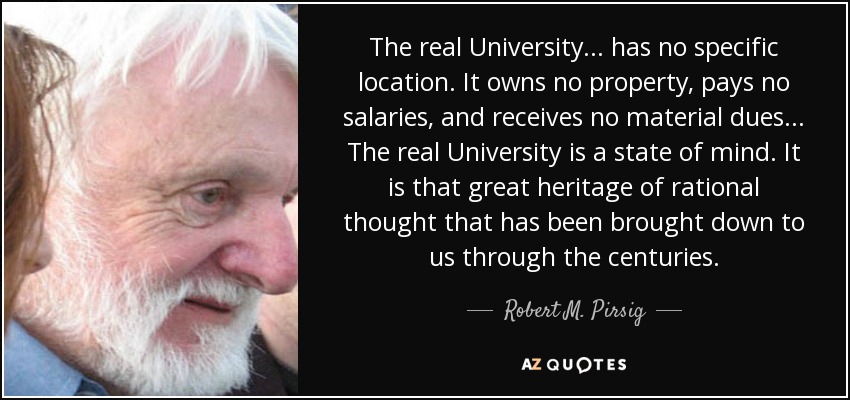 The real University... has no specific location. It owns no property, pays no salaries, and receives no material dues... The real University is a state of mind. It is that great heritage of rational thought that has been brought down to us through the centuries. - Robert M. Pirsig