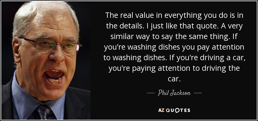 The real value in everything you do is in the details. I just like that quote. A very similar way to say the same thing. If you're washing dishes you pay attention to washing dishes. If you're driving a car, you're paying attention to driving the car. - Phil Jackson