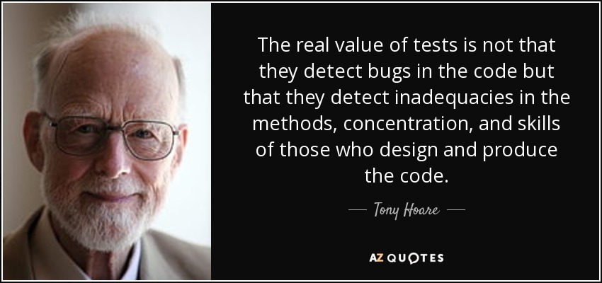 The real value of tests is not that they detect bugs in the code but that they detect inadequacies in the methods, concentration, and skills of those who design and produce the code. - Tony Hoare