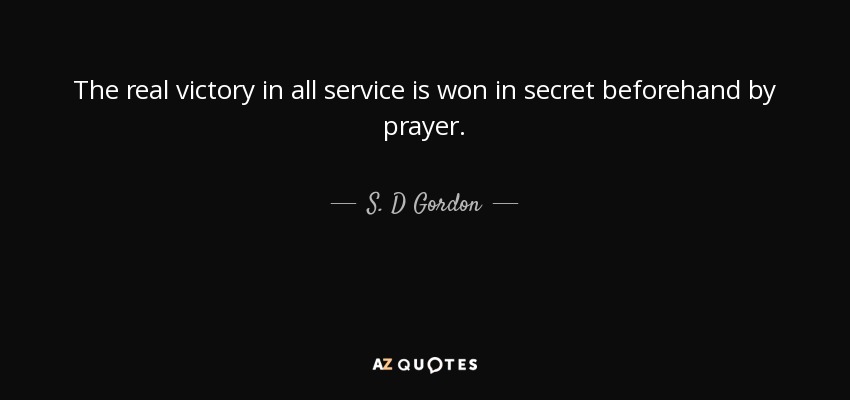 The real victory in all service is won in secret beforehand by prayer. - S. D Gordon