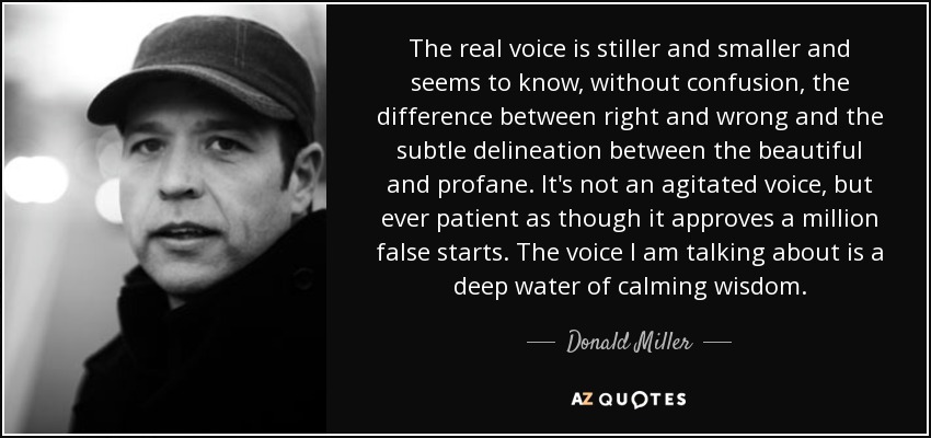 The real voice is stiller and smaller and seems to know, without confusion, the difference between right and wrong and the subtle delineation between the beautiful and profane. It's not an agitated voice, but ever patient as though it approves a million false starts. The voice I am talking about is a deep water of calming wisdom. - Donald Miller