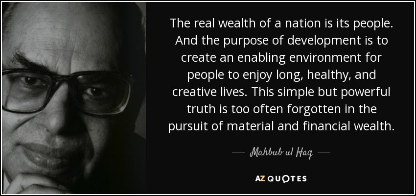 The real wealth of a nation is its people. And the purpose of development is to create an enabling environment for people to enjoy long, healthy, and creative lives. This simple but powerful truth is too often forgotten in the pursuit of material and financial wealth. - Mahbub ul Haq