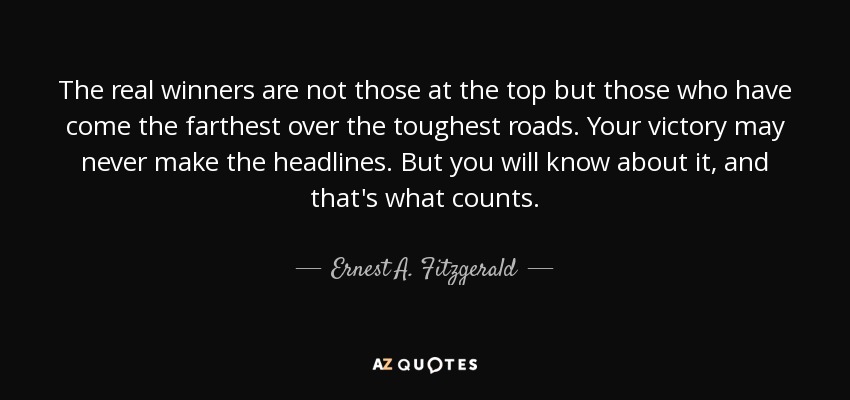 The real winners are not those at the top but those who have come the farthest over the toughest roads. Your victory may never make the headlines. But you will know about it, and that's what counts. - Ernest A. Fitzgerald