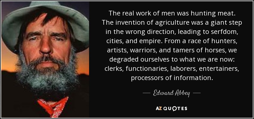 The real work of men was hunting meat. The invention of agriculture was a giant step in the wrong direction, leading to serfdom, cities, and empire. From a race of hunters, artists, warriors, and tamers of horses, we degraded ourselves to what we are now: clerks, functionaries, laborers, entertainers, processors of information. - Edward Abbey