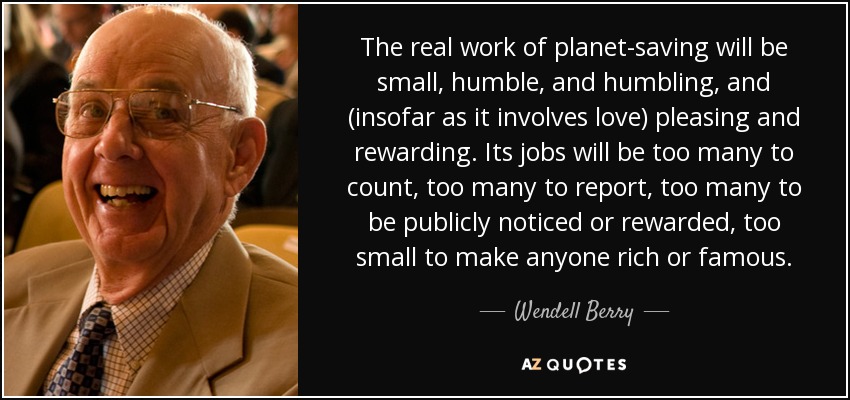 The real work of planet-saving will be small, humble, and humbling, and (insofar as it involves love) pleasing and rewarding. Its jobs will be too many to count, too many to report, too many to be publicly noticed or rewarded, too small to make anyone rich or famous. - Wendell Berry