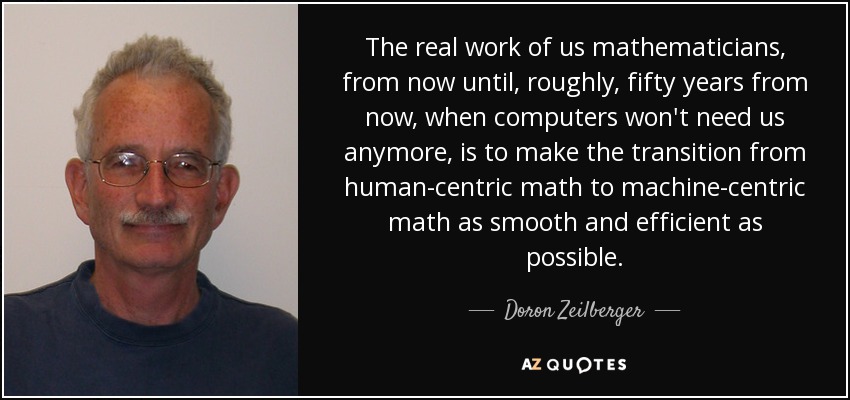 The real work of us mathematicians, from now until, roughly, fifty years from now, when computers won't need us anymore, is to make the transition from human-centric math to machine-centric math as smooth and efficient as possible. - Doron Zeilberger