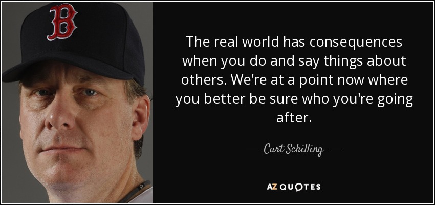 The real world has consequences when you do and say things about others. We're at a point now where you better be sure who you're going after. - Curt Schilling