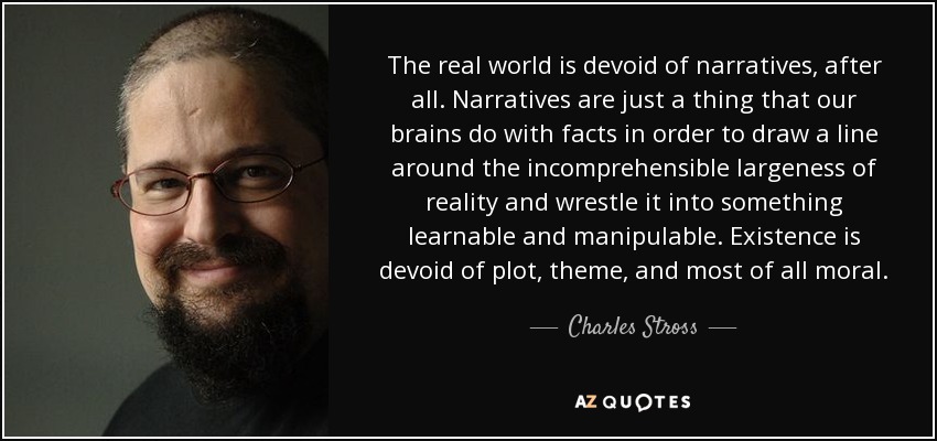 The real world is devoid of narratives, after all. Narratives are just a thing that our brains do with facts in order to draw a line around the incomprehensible largeness of reality and wrestle it into something learnable and manipulable. Existence is devoid of plot, theme, and most of all moral. - Charles Stross