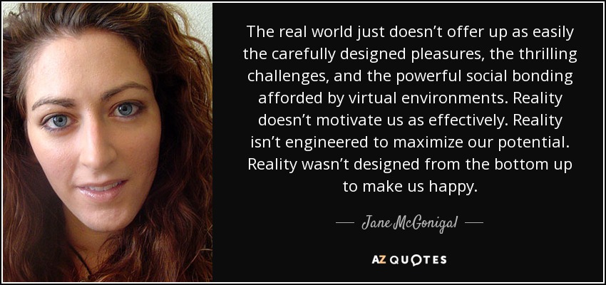 The real world just doesn’t offer up as easily the carefully designed pleasures, the thrilling challenges, and the powerful social bonding afforded by virtual environments. Reality doesn’t motivate us as effectively. Reality isn’t engineered to maximize our potential. Reality wasn’t designed from the bottom up to make us happy. - Jane McGonigal