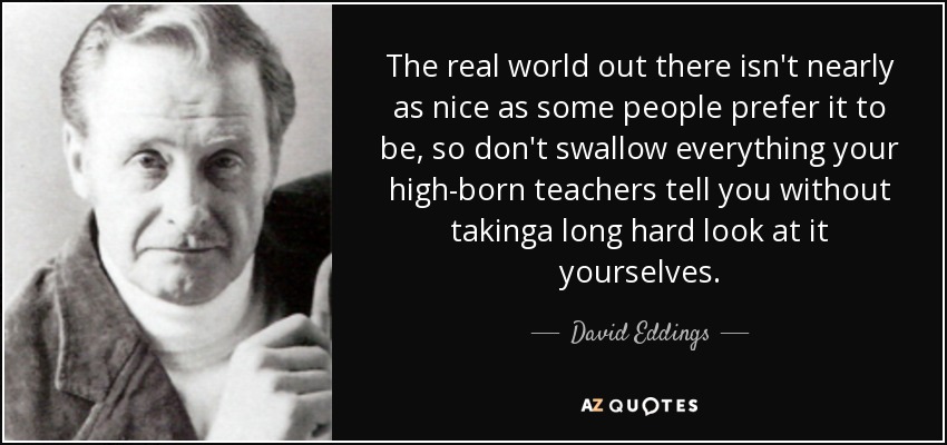 The real world out there isn't nearly as nice as some people prefer it to be, so don't swallow everything your high-born teachers tell you without takinga long hard look at it yourselves. - David Eddings