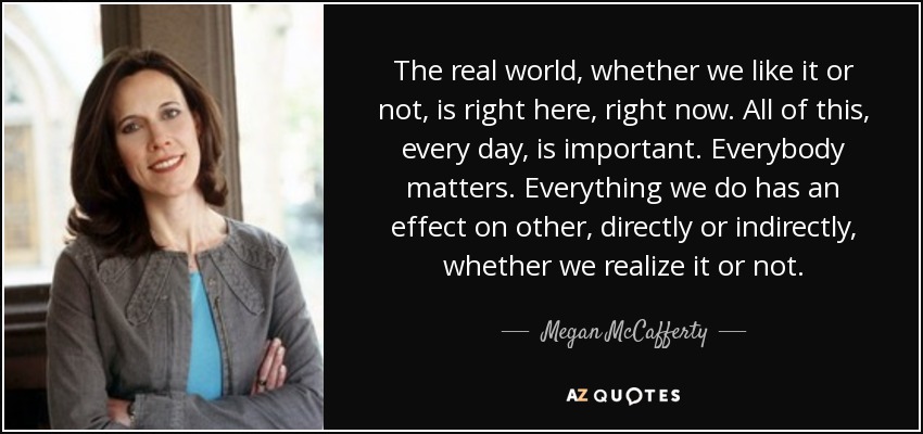 The real world, whether we like it or not, is right here, right now. All of this, every day, is important. Everybody matters. Everything we do has an effect on other, directly or indirectly, whether we realize it or not. - Megan McCafferty