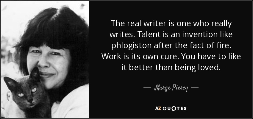 The real writer is one who really writes. Talent is an invention like phlogiston after the fact of fire. Work is its own cure. You have to like it better than being loved. - Marge Piercy