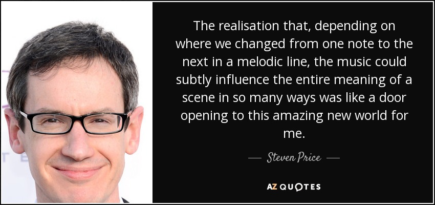 The realisation that, depending on where we changed from one note to the next in a melodic line, the music could subtly influence the entire meaning of a scene in so many ways was like a door opening to this amazing new world for me. - Steven Price