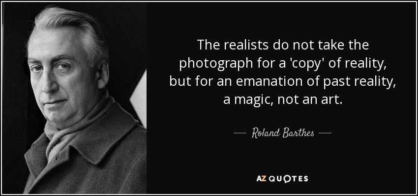 The realists do not take the photograph for a 'copy' of reality, but for an emanation of past reality, a magic, not an art. - Roland Barthes