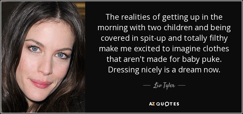 The realities of getting up in the morning with two children and being covered in spit-up and totally filthy make me excited to imagine clothes that aren't made for baby puke. Dressing nicely is a dream now. - Liv Tyler