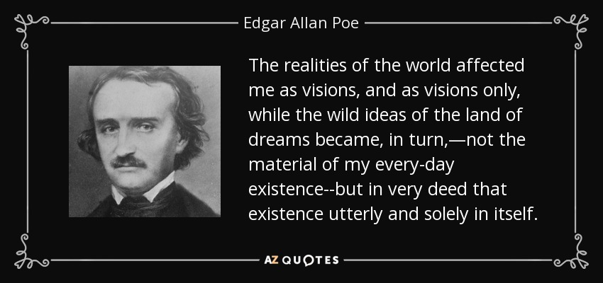 The realities of the world affected me as visions, and as visions only, while the wild ideas of the land of dreams became, in turn,—not the material of my every-day existence--but in very deed that existence utterly and solely in itself. - Edgar Allan Poe