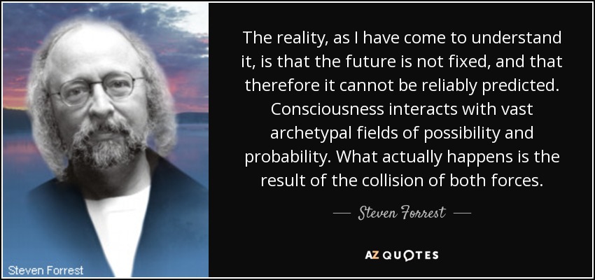 The reality, as I have come to understand it, is that the future is not fixed, and that therefore it cannot be reliably predicted. Consciousness interacts with vast archetypal fields of possibility and probability. What actually happens is the result of the collision of both forces. - Steven Forrest