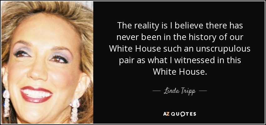The reality is I believe there has never been in the history of our White House such an unscrupulous pair as what I witnessed in this White House. - Linda Tripp