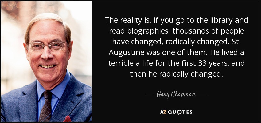 The reality is, if you go to the library and read biographies, thousands of people have changed, radically changed. St. Augustine was one of them. He lived a terrible a life for the first 33 years, and then he radically changed. - Gary Chapman