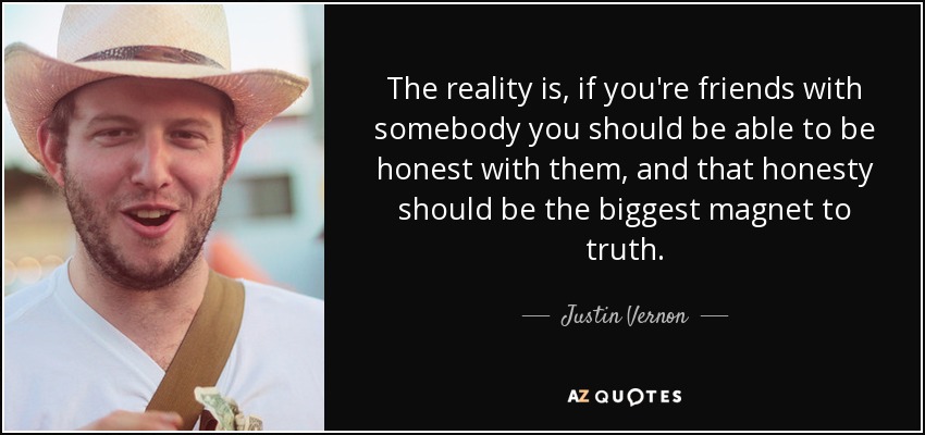 The reality is, if you're friends with somebody you should be able to be honest with them, and that honesty should be the biggest magnet to truth. - Justin Vernon