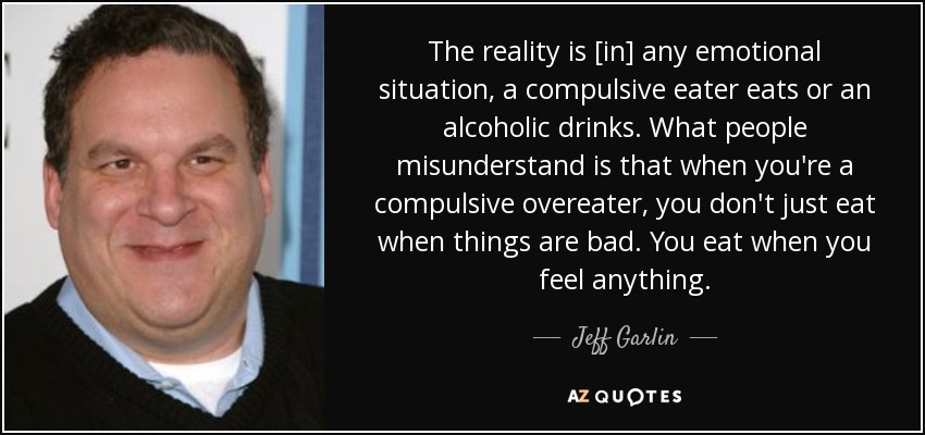 The reality is [in] any emotional situation, a compulsive eater eats or an alcoholic drinks. What people misunderstand is that when you're a compulsive overeater, you don't just eat when things are bad. You eat when you feel anything. - Jeff Garlin