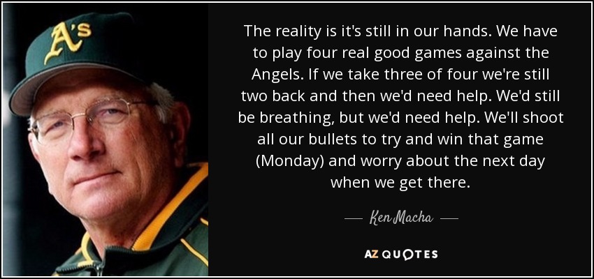 The reality is it's still in our hands. We have to play four real good games against the Angels. If we take three of four we're still two back and then we'd need help. We'd still be breathing, but we'd need help. We'll shoot all our bullets to try and win that game (Monday) and worry about the next day when we get there. - Ken Macha