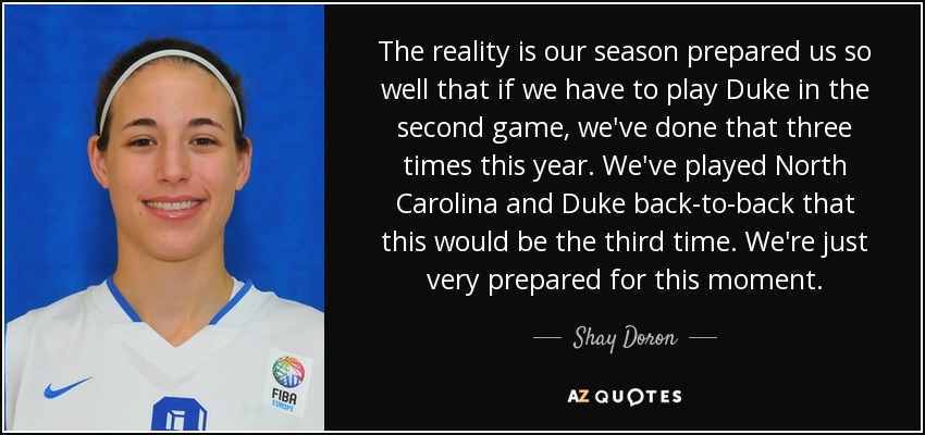 The reality is our season prepared us so well that if we have to play Duke in the second game, we've done that three times this year. We've played North Carolina and Duke back-to-back that this would be the third time. We're just very prepared for this moment. - Shay Doron