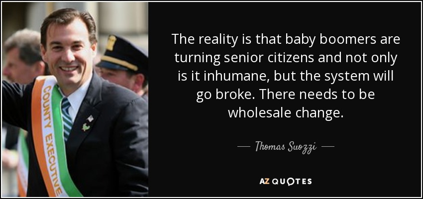 The reality is that baby boomers are turning senior citizens and not only is it inhumane, but the system will go broke. There needs to be wholesale change. - Thomas Suozzi