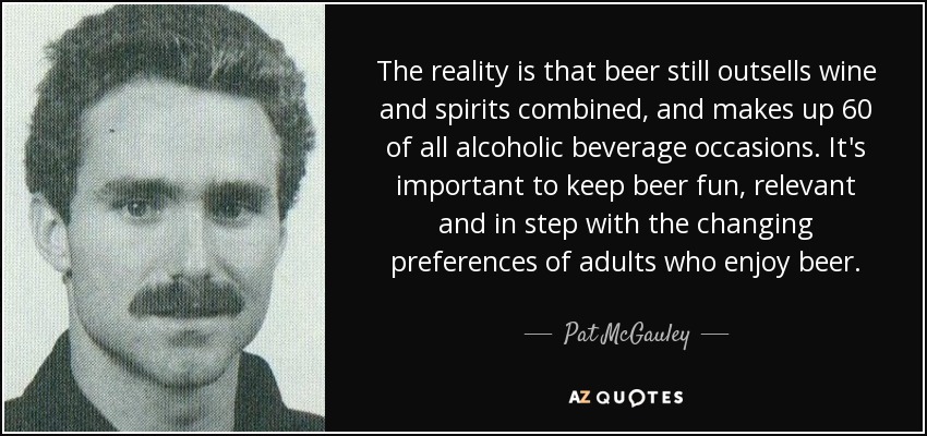 The reality is that beer still outsells wine and spirits combined, and makes up 60 of all alcoholic beverage occasions. It's important to keep beer fun, relevant and in step with the changing preferences of adults who enjoy beer. - Pat McGauley