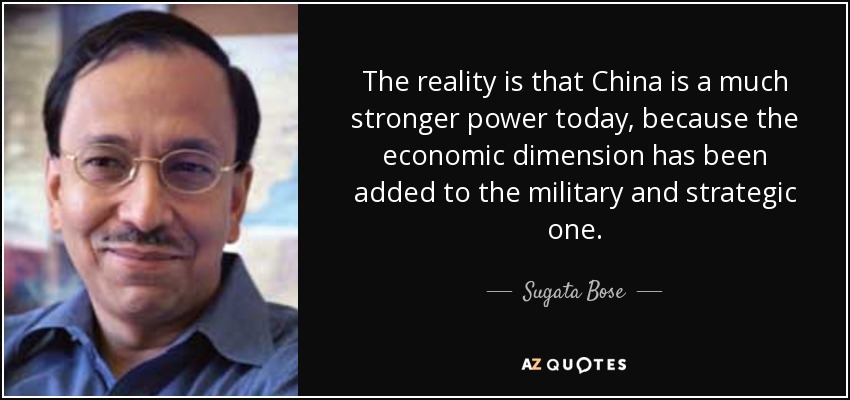The reality is that China is a much stronger power today, because the economic dimension has been added to the military and strategic one. - Sugata Bose
