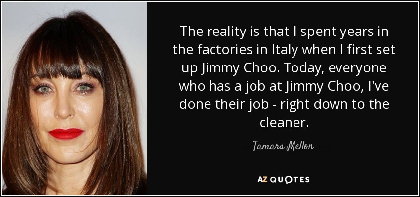 The reality is that I spent years in the factories in Italy when I first set up Jimmy Choo. Today, everyone who has a job at Jimmy Choo, I've done their job - right down to the cleaner. - Tamara Mellon