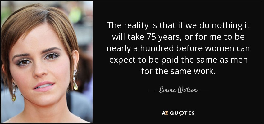 The reality is that if we do nothing it will take 75 years, or for me to be nearly a hundred before women can expect to be paid the same as men for the same work. - Emma Watson