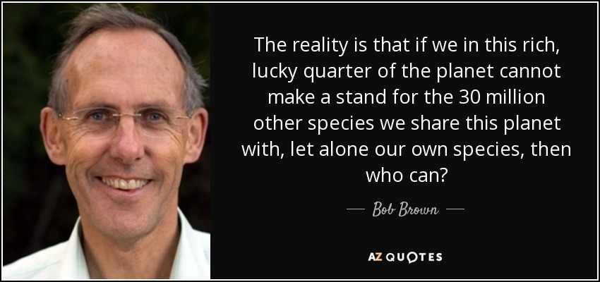 The reality is that if we in this rich, lucky quarter of the planet cannot make a stand for the 30 million other species we share this planet with, let alone our own species, then who can? - Bob Brown
