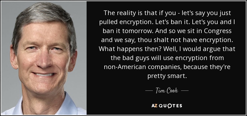 The reality is that if you - let's say you just pulled encryption. Let's ban it. Let's you and I ban it tomorrow. And so we sit in Congress and we say, thou shalt not have encryption. What happens then? Well, I would argue that the bad guys will use encryption from non-American companies, because they're pretty smart. - Tim Cook