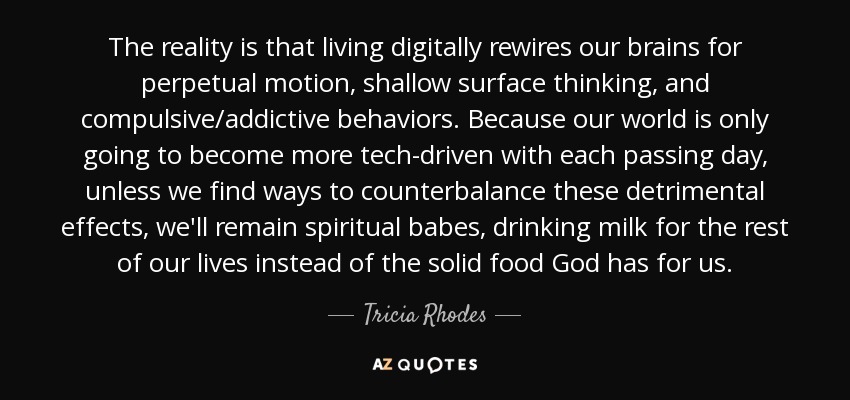 The reality is that living digitally rewires our brains for perpetual motion, shallow surface thinking, and compulsive/addictive behaviors. Because our world is only going to become more tech-driven with each passing day, unless we find ways to counterbalance these detrimental effects, we'll remain spiritual babes, drinking milk for the rest of our lives instead of the solid food God has for us. - Tricia Rhodes