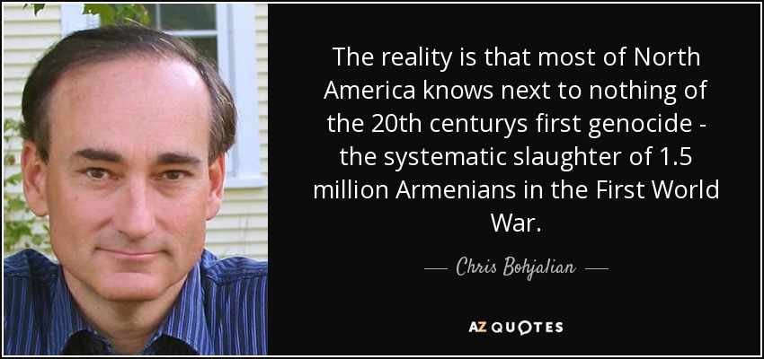 The reality is that most of North America knows next to nothing of the 20th centurys first genocide - the systematic slaughter of 1.5 million Armenians in the First World War. - Chris Bohjalian